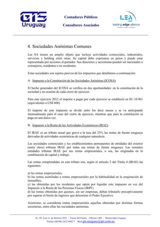 Contadores Públicos
Consultores Asociados
Av. Dr. Luis A. de Herrera 1052 - Torres del Puerto - Oficina 1402 - Montevideo Uruguay
Telefax (00598) 2622 9942 * Mail:gts.uruguay@gts.com.uy
4. Sociedades Anónimas Comunes
Las SA tienen un amplio objeto que incluye actividades comerciales, industriales,
servicios y holding entre otras. Su capital debe expresarse en pesos y puede estar
representado por acciones al portador. Sus directores y accionistas pueden ser nacionales o
extranjeros, residentes o no residentes.
Estas sociedades son sujetos pasivos de los impuestos que detallamos a continuación:
A. Impuesto a la Constitución de las Sociedades Anónimas (ICOSA)
El hecho generador del ICOSA se verifica en dos oportunidades: en la constitución de la
sociedad y en ocasión de cada cierre de ejercicio.
Para este ejercicio 2012 el importe a pagar por cada ejercicio se estableció en $U 10.961
(equivalentes a US$ 600).
El importe de este impuesto se divide entre los doce meses y se va anticipando
mensualmente para el caso del cierre de ejercicio, mientras que para la constitución se
paga en una única vez.
B. Impuesto a la Renta de las Actividades Económicas (IRAE)
El IRAE es un tributo anual que grava a la tasa del 25% las rentas de fuente uruguaya
derivadas de actividades económicas de cualquier naturaleza.
Las sociedades comerciales y los establecimientos permanentes de entidades del exterior
(entre otros) tributan IRAE por todas sus rentas de fuente uruguaya. Las restantes
entidades tributan IRAE por sus rentas empresariales, o sea, las originadas en la
combinación de capital y trabajo.
Las rentas comprendidas en este tributo son, según el artículo 2 del Título 4 (IRAE) las
siguientes:
a) las rentas empresariales,
b) las rentas asimiladas a rentas empresariales por la habitualidad en la enajenación de
inmuebles,
c) las obtenidas por los residentes que opten por liquidar este impuesto en vez del
Impuesto a la Renta de las Personas Físicas (IRPF)
d) las rentas obtenidas por quienes, sin ser empresas, deban tributarlo preceptivamente
por superar el límite de ingresos que determine el Poder Ejecutivo.
Asimismo, se consideran rentas empresariales aquellas obtenidas por distintas formas
societarias, entre ellas las sociedades anónimas.
 