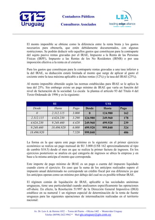 Contadores Públicos
Consultores Asociados
Av. Dr. Luis A. de Herrera 1052 - Torres del Puerto - Oficina 1402 - Montevideo Uruguay
Telefax (00598) 2622 9942 * Mail:gts.uruguay@gts.com.uy
El monto imponible se obtiene como la diferencia entre la renta bruta y los gastos
necesarios para obtenerla, que estén debidamente documentados, con algunas
restricciones. Se podrán deducir solo aquellos gastos que constituyan para la contraparte
del sujeto pasivo rentas gravadas por el IRAE, Impuesto a la Renta de las Personas
Físicas (IRPF), Impuesto a las Rentas de los No Residentes (IRNR) o por una
imposición efectiva a la renta en el exterior.
Para los gastos que constituyan para la contraparte rentas gravadas a una tasa inferior a
la del IRAE, su deducción estará limitada al monto que surge de aplicar al gasto el
cociente entre la tasa máxima aplicable a dichas rentas (12%) y la tasa del IRAE (25%).
Al monto imponible obtenido según las normas establecidas para IRAE se le aplica la
tasa del 25%. Sin embargo existe un pago mínimo de IRAE que varía en función del
nivel de facturación de la sociedad. La escala la plantea el artículo 93 del Título 4 del
Texto Ordenado de 1996 y es la siguiente:
$U US$
Desde Hasta Pago Desde Hasta Pago
0 2.312.115 3.000 0 124.980 162
2.312.115 4.624.230 3.290 124.980 249.960 178
4.624.230 9.248.460 4.420 249.960 499.920 239
9.248.460 18.496.920 6.000 499.920 999.840 324
18.496.920 7.520 999.840 406
La forma en la que opera este pago mínimo es la siguiente: en el primer ejercicio
económico se realiza un pago mensual de $U 3.000 (US$ 162 aproximadamente al tipo
de cambio $18.5) desde el mes en que se realiza la primer factura de ingresos. En los
ejercicios posteriores se analiza en qué categoría de ingresos se ubica la empresa y en
base a la misma anticipa el monto que corresponda.
Este importe de pago mínimo de IRAE es un pago a cuenta del impuesto liquidado
cuando cierra el ejercicio. En caso que la suma de los anticipos realizados supere el
impuesto anual determinado no corresponde un crédito fiscal por esa diferencia ya que
los anticipos operan como un mínimo por debajo del cual no es posible tributar IRAE.
El régimen común de liquidación de IRAE, aplicable a las sociedades anónimas
uruguayas, tiene una particularidad cuando analizamos específicamente las operaciones
off-shore. En efecto, la Resolución 51/997 de la Dirección General Impositiva (DGI)
establece en su numeral 1 un régimen especial de determinación de la renta de fuente
uruguaya para las siguientes operaciones de intermediación realizadas en el territorio
nacional:
 