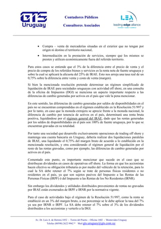 Contadores Públicos
Consultores Asociados
Av. Dr. Luis A. de Herrera 1052 - Torres del Puerto - Oficina 1402 - Montevideo Uruguay
Telefax (00598) 2622 9942 * Mail:gts.uruguay@gts.com.uy
• Compra – venta de mercaderías situadas en el exterior que no tengan por
origen ni destino el territorio nacional,
• Intermediación en la prestación de servicios, siempre que los mismos se
presten y utilicen económicamente fuera del referido territorio.
Para estos casos se entiende que el 3% de la diferencia entre el precio de venta y el
precio de compra de los referidos bienes y servicios es la renta neta de fuente uruguaya y
sobre la cual se aplicará la alícuota del 25% de IRAE. Esto nos arroja una tasa real de un
0,75% sobre la diferencia entre venta y costo de venta (margen).
Si bien la mencionada resolución pretende determinar un régimen simplificado de
liquidación de IRAE para sociedades uruguayas con actividad off shore, en una consulta
de la oficina de Impuestos (DGI) se menciona un aspecto importante respecto a las
diferencias de cambio generadas por activos en el país que vale la pena mencionar.
En este sentido, las diferencias de cambio generadas por saldos de disponibilidades en el
país no se encuentran comprendidas en el régimen establecido en la Resolución 51/997 y
por lo tanto, en caso que la moneda extrajera se aprecie frente a la moneda nacional, la
diferencia de cambio por tenencia de activos en el país, determinará una renta bruta
positiva, liquidándose por el régimen general del IRAE, dado que las rentas generadas
por los saldos de disponibilidades en el país son 100% de fuente uruguaya, por lo que se
encuentran gravadas en su totalidad.
Por tanto una sociedad que desarrolle exclusivamente operaciones de trading off shore y
mantenga una cuenta bancaria en Uruguay, debería realizar dos liquidaciones paralelas
de IRAE, una liquidando el 0,75% del margen bruto de acuerdo a lo establecido en la
mencionada resolución, y otra considerando el régimen general de liquidación por el
resto de las rentas gravadas, como por ejemplo, las diferencias de cambio generadas por
activos en el país.
Comentado este punto, es importante mencionar que sucede en el caso que se
distribuyan dividendos en casos de operativas off shore. La forma en que los accionistas
hacen efectiva su obligación tributaria es por medio del vehículo de la retención, para lo
cual la SA debe retener el 7% según se trate de personas físicas residentes o no
residentes en el país, ya que son sujetos pasivos del Impuesto a las Rentas de las
Personas Físicas (IRPF) ó del Impuesto a las Rentas de los No Residentes (IRNR).
Sin embargo los dividendos y utilidades distribuidos provenientes de rentas no gravadas
por IRAE están exonerados de IRPF e IRNR por la normativa vigente.
Para el caso de actividades bajo el régimen de la Resolución 51/997, como la renta se
estableció en un 3% del margen bruto, a ese porcentaje se le debe aplicar la tasa del 7%
ya sea por IRNR o IRPF. La SA debe retener el 7% sobre el 3% de los dividendos
distribuidos a los accionistas y verterlo a la DGI.
 