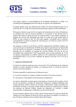 Contadores Públicos
Consultores Asociados
Av. Dr. Luis A. de Herrera 1052 - Torres del Puerto - Oficina 1402 - Montevideo Uruguay
Telefax (00598) 2622 9942 * Mail:gts.uruguay@gts.com.uy
Este cálculo respecto a la gravabilidad de los dividendos distribuidos, es válido si la
sociedad genera únicamente rentas derivadas de su operativa de triangulación.
Si además obtiene rentas por diferencias de cambio, las mismas integrarán junto con la
renta ficta del 3% el tope de la renta neta fiscal gravada a aplicar al monto distribuido.
Otro punto a destacar es que las SA son agentes de retención por las rentas obtenidas por
no residentes por servicios técnicos prestados a la sociedad. Si una persona física o
jurídica del exterior le presta servicios de carácter técnico a una empresa uruguaya, la
empresa del exterior está obteniendo una renta en el país por lo que queda sujeta al
IRNR. La tasa a aplicar es del 12% del monto pagado o acreditado más la retención
correspondiente (se aplica el método del “grossing up”), sin tomar en cuenta el IVA en
caso que corresponda.
Sin embargo, el artículo 21 del Decreto 149/007, reglamentario del IRNR, establece que
en el caso de que un contribuyente de IRAE posea ingresos gravados por un máximo del
10% del total de sus ingresos se considera de fuente uruguaya solamente el 5% de lo
facturado por no residentes en concepto de servicios técnicos. En caso de SA con
actividades bajo la Resolución 51/997 mencionada, como se tiene solamente un 3% de
los ingresos comprendidos en el IRAE (inferior al 10% establecido) la retención que le
corresponderá hacer es de un 0,6% resultante de aplicar la tasa del 12% al 5% de lo
facturado.
C. Impuesto al Patrimonio (IP)
Se trata de un impuesto anual que grava a la tasa del 1,5% el patrimonio de las empresas
situado en el país, ajustado de acuerdo a la normativa fiscal, a la fecha de cierre de
ejercicio fiscal de la empresa.
El monto imponible se determina por la diferencia entre:
a) los activos situados en Uruguay valuados de acuerdo a las normas fiscales y,
b) otros pasivos, mencionados taxativamente por la legislación.
Los pasivos deducibles son básicamente el promedio en el ejercicio de los saldos a fin de
mes de los préstamos recibidos de instituciones financieras, entidades habilitadas para
otorgar préstamos, fondos cerrados de inversión y fideicomisos; deudas contraídas con
proveedores de bienes y servicios excepto saldos de precios de importaciones y deudas
con personas de Derecho Público; deudas por impuestos no vencidos y deudas
documentadas en obligaciones o debentures con cotización bursátil.
Existen asimismo algunos activos exentos que no forman parte de la base de cálculo del
impuesto así como tampoco lo hacen los activos que posea la sociedad en el exterior ya
que el IP grava solamente activos situados dentro del Uruguay.
 