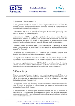 Contadores Públicos
Consultores Asociados
Av. Dr. Luis A. de Herrera 1052 - Torres del Puerto - Oficina 1402 - Montevideo Uruguay
Telefax (00598) 2622 9942 * Mail:gts.uruguay@gts.com.uy
D. Impuesto al Valor Agregado (IVA)
El IVA grava la circulación interna de bienes, la prestación de servicios dentro del
territorio nacional, la introducción de bienes al país y el agregado de valor originado en
la construcción realizada sobre inmuebles.
La tasa básica del 22 %, es aplicable a la mayoría de los bienes gravados y a los
servicios prestados en territorio nacional.
La tasa mínima del 10 %, es aplicable a productos de la canasta básica, alimentos,
medicamentos, servicios de hotelería y a la primera venta de inmuebles realizada por
contribuyentes del IRAE. Se incluye en este concepto la primera enajenación de
inmuebles con determinadas reformas, que serán definidas por la reglamentación.
La empresa tributan la diferencia entre: a) el IVA facturado (IVA Ventas) y, b) el IVA
pagado a los proveedores de bienes y servicios o en ocasión de la introducción de bienes
al país (IVA Compras).
La condición para la deducción del IVA Compras es que los bienes y servicios estén
directa o indirectamente vinculados a las operaciones gravadas.
Las exportaciones de bienes no están alcanzadas por este tributo al igual que las
exportaciones de determinados servicios de acuerdo a lo previsto por la reglamentación.
Las empresas exportadoras recuperan el IVA incluido en las adquisiciones de bienes y
servicios aplicados directa o indirectamente a los bienes y/o servicios exportados, a
través de certificados de crédito emitidos por la Dirección General Impositiva.
5. Conclusiones
Diversas razones posicionan a Uruguay como centro de operaciones off-shore en la
región. Asimismo, las dos formas jurídicas con beneficios reales para llevar a cabo este
tipo de actividades son las Sociedades Anónimas Usuarias de Zona Franca (SAUZF) y
Sociedades Anónimas Comunes (SA).
Con regímenes fiscales muy distintos y diferentes requisitos a la hora de su instalación,
estas sociedades se convierten en las alternativas que optimizan el desarrollo de las
actividades off shore desde Uruguay.
El presente informe no pretende agotar el análisis que sobre este tipo de sociedades se
puede realizar. En caso de estar interesados en un análisis más profundo y detallado
estamos abiertos a recibir vuestras inquietudes para poder proporcionarles una solución a
la medida de sus necesidades.
 