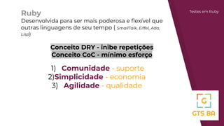 Ruby
Desenvolvida para ser mais poderosa e ﬂexível que
outras linguagens de seu tempo ( SmallTalk, Eiffel, Ada,
Lisp)
Testes em Ruby
Conceito DRY - inibe repetições
Conceito CoC - mínimo esforço
1) Comunidade - suporte
2)Simplicidade - economia
3) Agilidade - qualidade
 