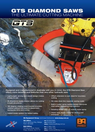 GTS DIAMOND SAWS
THE ULTIMATE CUTTING MACHINE
Designed and manufactured in Australia with you in mind, the GTS Diamond Saw
offers more benefits and features than any other hydraulic saw:
•	 Lightweight, strong and robust design makes
it easy to use
•	 Bi-directional blade rotation allows for cutting
in both directions
•	 180 degree rotating head bracket provides
rotation without the need to disconnect,
saving you time and money
•	 Instant brake system for added safety
•	 Offset extension to suit, ideal for boundary
cutting
•	 No case drain line required, saving costs
•	 Built in water spray system keeps diamonds
cool whilst minimising dust pollution
•	 Rotating shield helps to control water spray
•	 Heavy duty stand, useful for storing and
transport.
BA Equipment Group (Authorised Distributors) www.baeg.com.au
WA Office:
33-37 Denninup Way, Malaga,
Perth, WA 6090
QLD Office:
76 Dulacca Street, Acacia
Ridge, Brisbane, QLD 4110
PH 08 9248 9800
FAX 08 9209 3697
EMAIL breakerswa@baeg.com.au
PH 07 3635 7333
FAX 07 3635 7355
EMAIL breakersqld@baeg.com.au
 