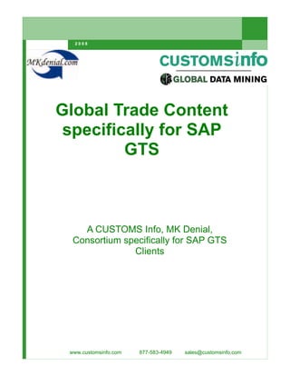 2008




Global Trade Content
 specifically for SAP
         GTS



    A CUSTOMS Info, MK Denial,
  Consortium specifically for SAP GTS
               Clients




 www.customsinfo.com   877-583-4949   sales@customsinfo.com
 