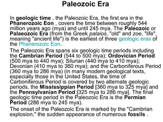 Paleozoic Era
In geologic time , the Paleozoic Era, the first era in the
Phanerozoic Eon , covers the time between roughly 544
million years ago (mya) and until 245 mya. The Paleozoic or
Palaeozoic Era (from the Greek palaios, "old" and zoe, "life",
meaning "ancient life") is the earliest of three geologic eras of
the Phanerozoic Eon.
The Paleozoic Era spans six geologic time periods including
the Cambrian Period (544 to 500 mya); Ordovician Period
(500 mya to 440 mya); Silurian (440 mya to 410 mya);
Devonian (410 mya to 360 mya); and the Carboniferous Period
(360 mya to 286 mya) (in many modern geological texts,
especially those in the United States, the time of
Carboniferous Period is covered by two alternate geologic
periods, the Mississippian Period [360 mya to 325 mya] and
the Pennsylvanian Period [325 mya to 286 mya]. The final
geologic time period in the Paleozoic Era is the Permian
Period (286 mya to 245 mya).
The onset of the Paleozoic Era is marked by the "Cambrian
explosion," the sudden appearance of numerous fossils .
 