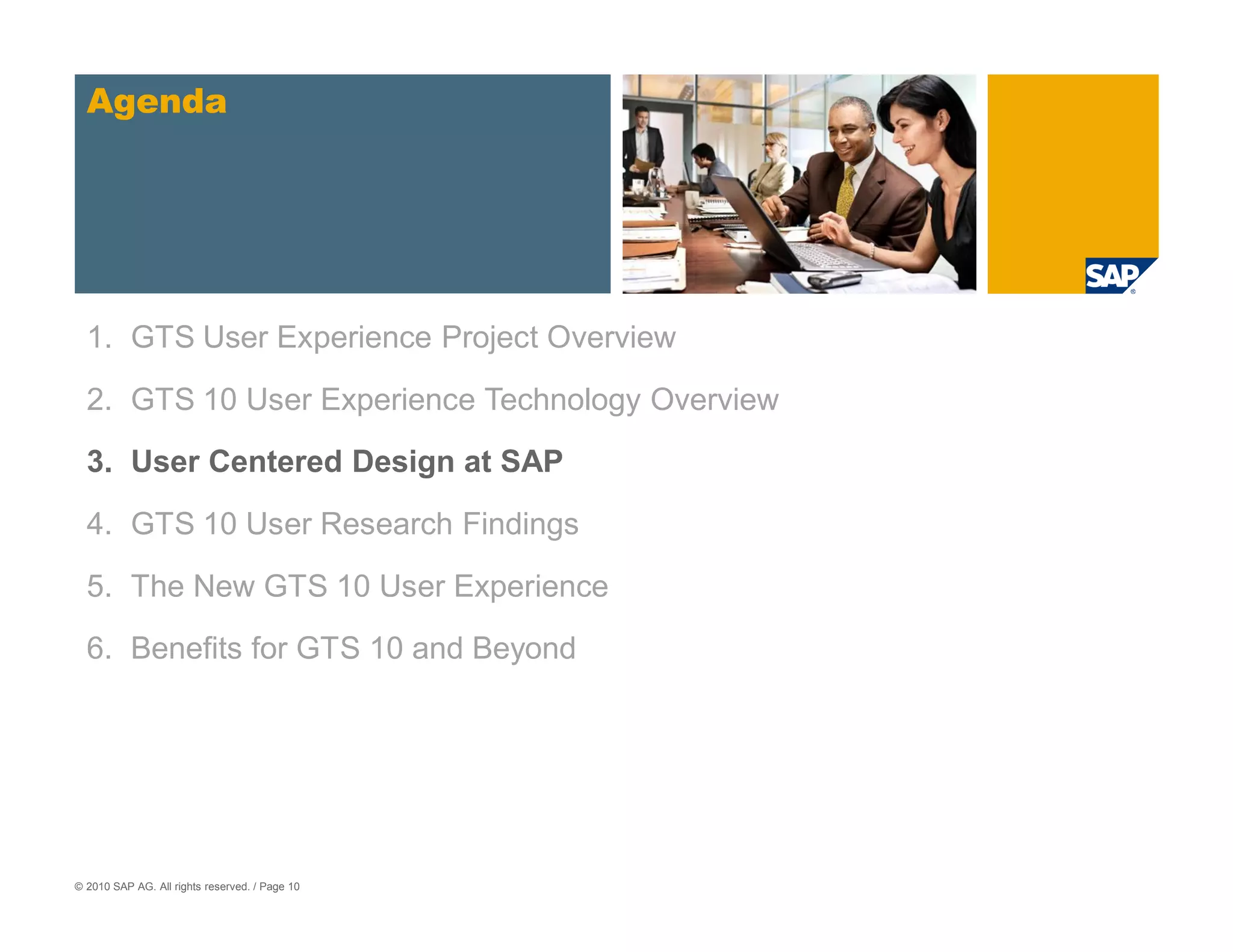 Agenda




  1. GTS User Experience Project Overview

  2. GTS 10 User Experience Technology Overview
  3. User Centered Design at SAP

  4. GTS 10 User Research Findings

  5. The New GTS 10 User Experience

  6. Benefits for GTS 10 and Beyond




© 2010 SAP AG. All rights reserved. / Page 10
 