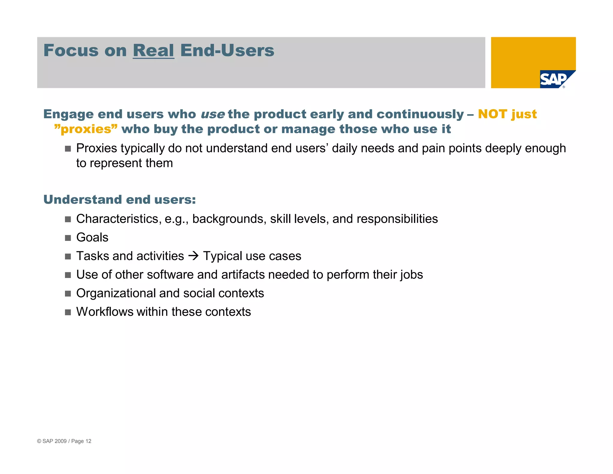 Focus on Real End-Users


  Engage end users who use the product early and continuously – NOT just
   ”proxies” who buy the product or manage those who use it
              Proxies typically do not understand end users’ daily needs and pain points deeply enough
              to represent them

  Understand end users:
              Characteristics, e.g., backgrounds, skill levels, and responsibilities
              Goals
              Tasks and activities     Typical use cases
              Use of other software and artifacts needed to perform their jobs
              Organizational and social contexts
              Workflows within these contexts




© SAP 2009 / Page 12
 