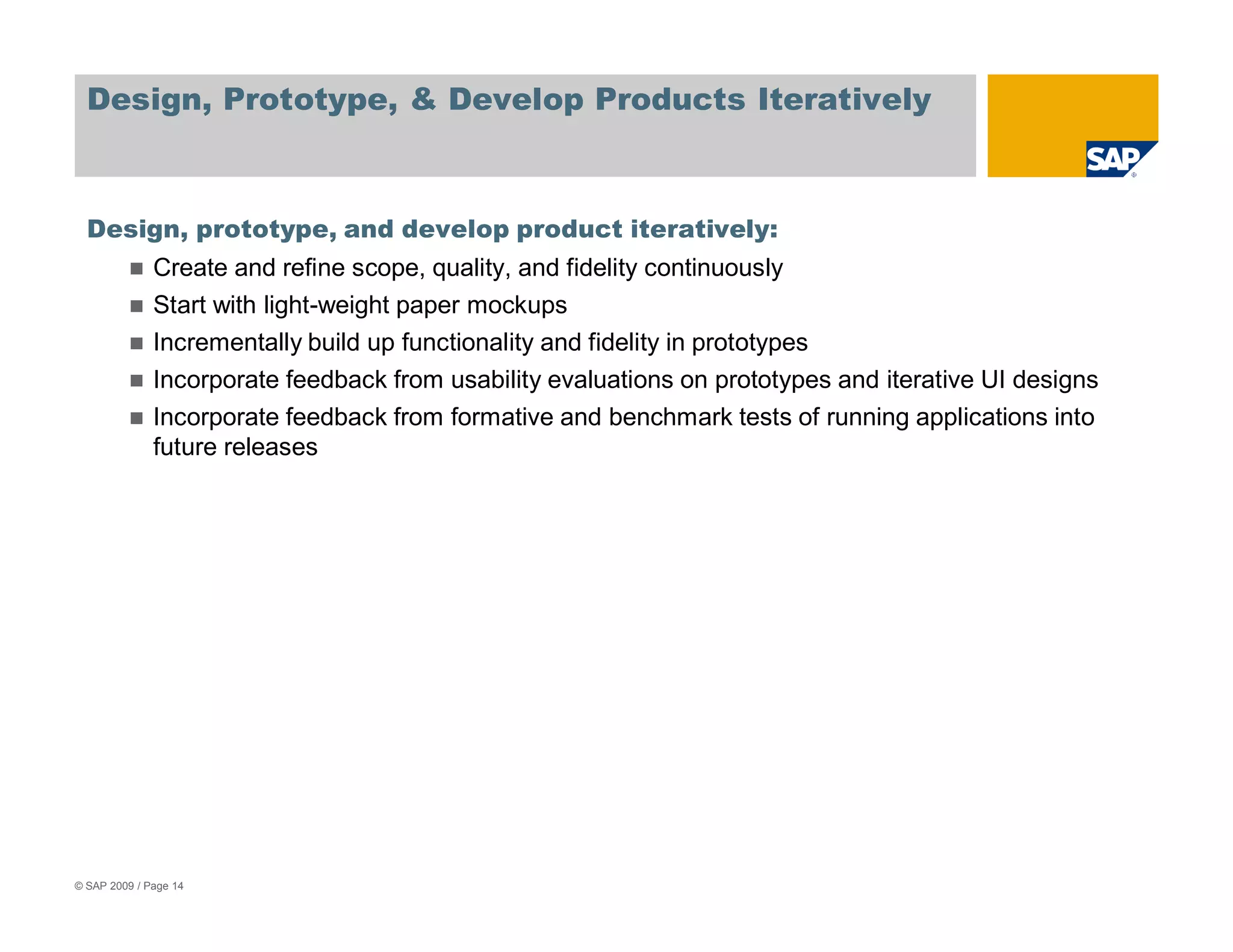 Design, Prototype, & Develop Products Iteratively



  Design, prototype, and develop product iteratively:
              Create and refine scope, quality, and fidelity continuously
              Start with light-weight paper mockups
              Incrementally build up functionality and fidelity in prototypes
              Incorporate feedback from usability evaluations on prototypes and iterative UI designs
              Incorporate feedback from formative and benchmark tests of running applications into
              future releases




© SAP 2009 / Page 14
 
