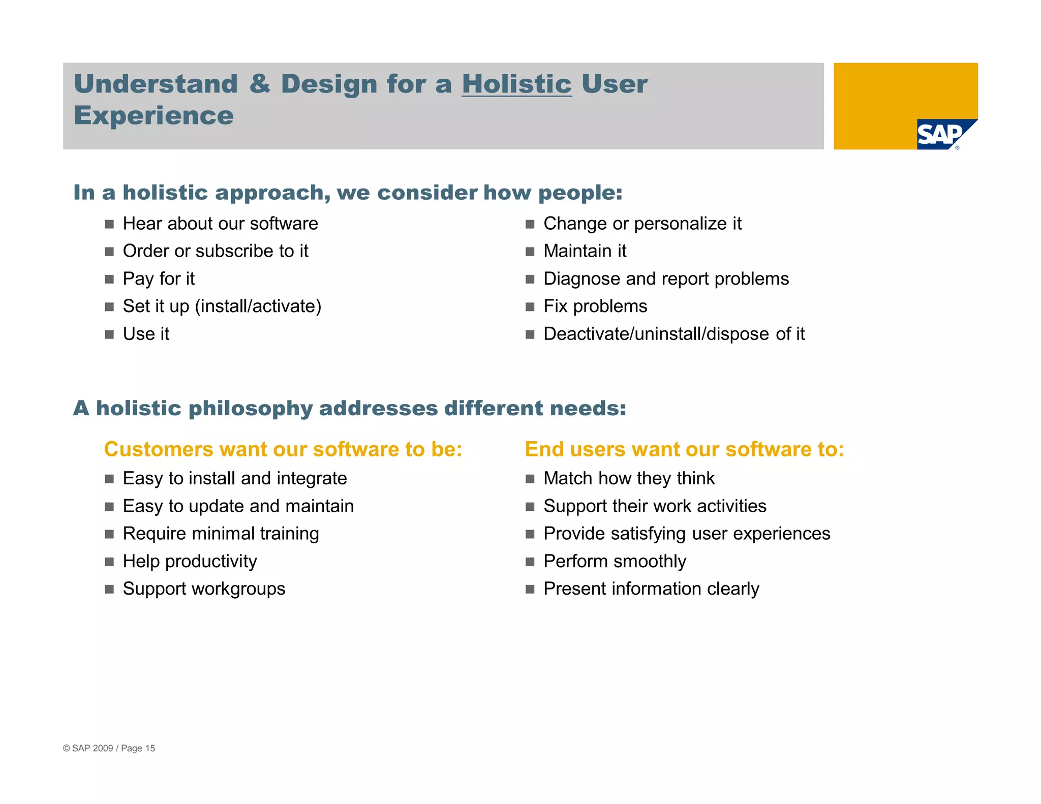Understand & Design for a Holistic User
  Experience

  In a holistic approach, we consider how people:
            Hear about our software           Change or personalize it
            Order or subscribe to it          Maintain it
            Pay for it                        Diagnose and report problems
            Set it up (install/activate)      Fix problems
            Use it                            Deactivate/uninstall/dispose of it



  A holistic philosophy addresses different needs:
        Customers want our software to be:   End users want our software to:
            Easy to install and integrate     Match how they think
            Easy to update and maintain       Support their work activities
            Require minimal training          Provide satisfying user experiences
            Help productivity                 Perform smoothly
            Support workgroups                Present information clearly




© SAP 2009 / Page 15
 