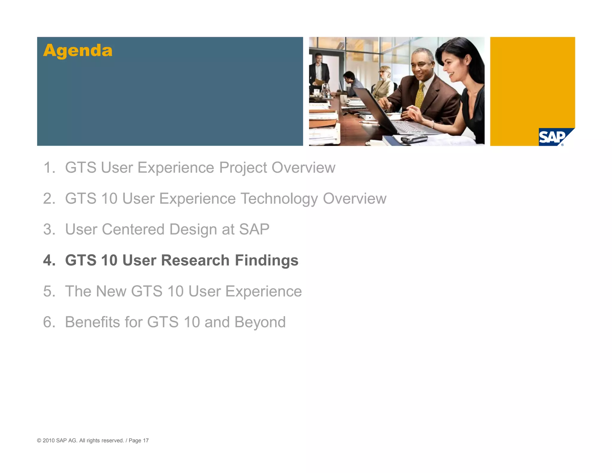 Agenda




  1. GTS User Experience Project Overview

  2. GTS 10 User Experience Technology Overview
  3. User Centered Design at SAP

  4. GTS 10 User Research Findings

  5. The New GTS 10 User Experience

  6. Benefits for GTS 10 and Beyond




© 2010 SAP AG. All rights reserved. / Page 17
 