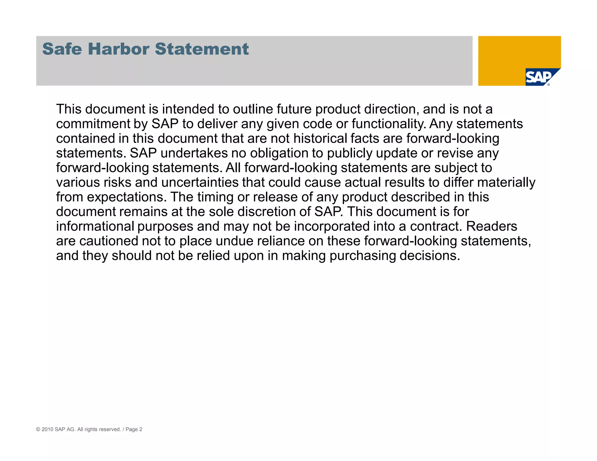 Safe Harbor Statement


        This document is intended to outline future product direction, and is not a
        commitment by SAP to deliver any given code or functionality. Any statements
        contained in this document that are not historical facts are forward-looking
        statements. SAP undertakes no obligation to publicly update or revise any
        forward-looking statements. All forward-looking statements are subject to
        various risks and uncertainties that could cause actual results to differ materially
        from expectations. The timing or release of any product described in this
        document remains at the sole discretion of SAP. This document is for
        informational purposes and may not be incorporated into a contract. Readers
        are cautioned not to place undue reliance on these forward-looking statements,
        and they should not be relied upon in making purchasing decisions.




© 2010 SAP AG. All rights reserved. / Page 2
 
