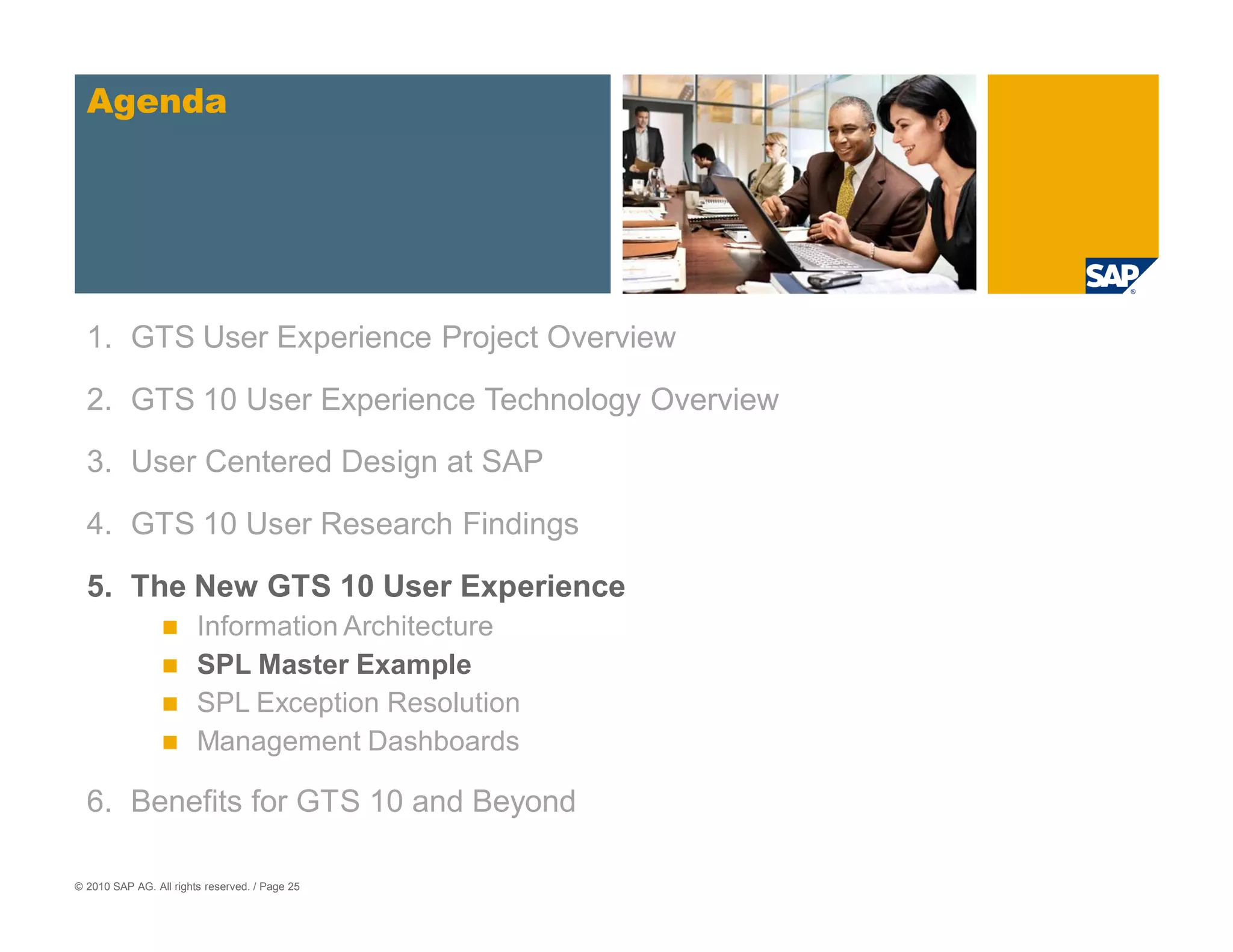 Agenda




  1. GTS User Experience Project Overview

  2. GTS 10 User Experience Technology Overview
  3. User Centered Design at SAP

  4. GTS 10 User Research Findings

  5. The New GTS 10 User Experience
                        Information Architecture
                        SPL Master Example
                        SPL Exception Resolution
                        Management Dashboards

  6. Benefits for GTS 10 and Beyond

© 2010 SAP AG. All rights reserved. / Page 25
 