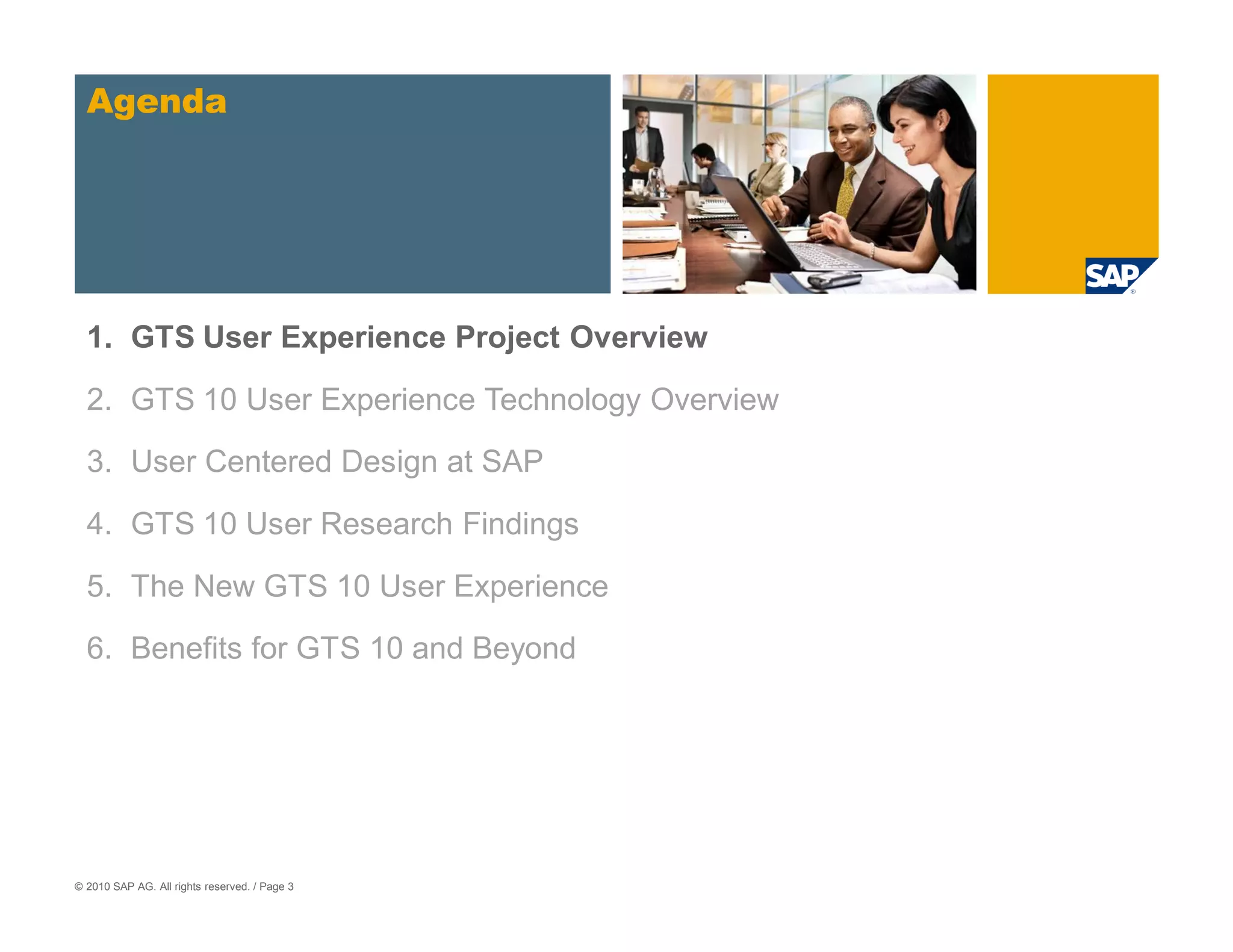 Agenda




  1. GTS User Experience Project Overview

  2. GTS 10 User Experience Technology Overview
  3. User Centered Design at SAP

  4. GTS 10 User Research Findings

  5. The New GTS 10 User Experience

  6. Benefits for GTS 10 and Beyond




© 2010 SAP AG. All rights reserved. / Page 3
 