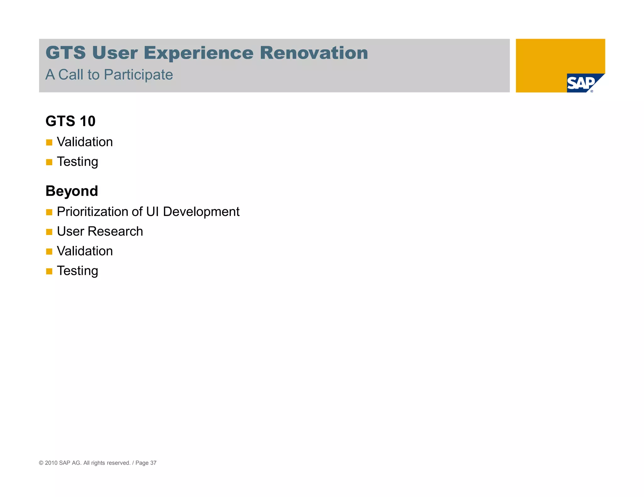 GTS User Experience Renovation
  A Call to Participate


  GTS 10
      Validation
      Testing

  Beyond
      Prioritization of UI Development
      User Research
      Validation
      Testing




© 2010 SAP AG. All rights reserved. / Page 37
 