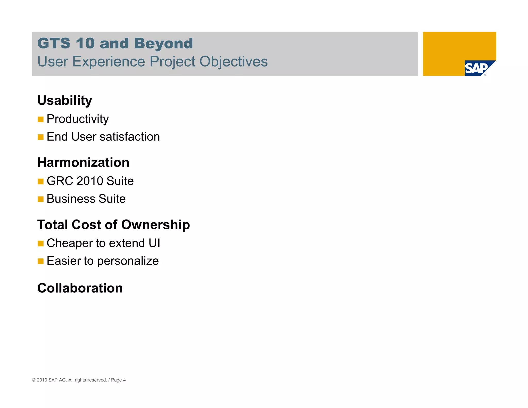 GTS 10 and Beyond
  User Experience Project Objectives

  Usability
      Productivity
      End User satisfaction

  Harmonization
      GRC 2010 Suite
      Business Suite

  Total Cost of Ownership
      Cheaper to extend UI
      Easier to personalize

  Collaboration




© 2010 SAP AG. All rights reserved. / Page 4
 
