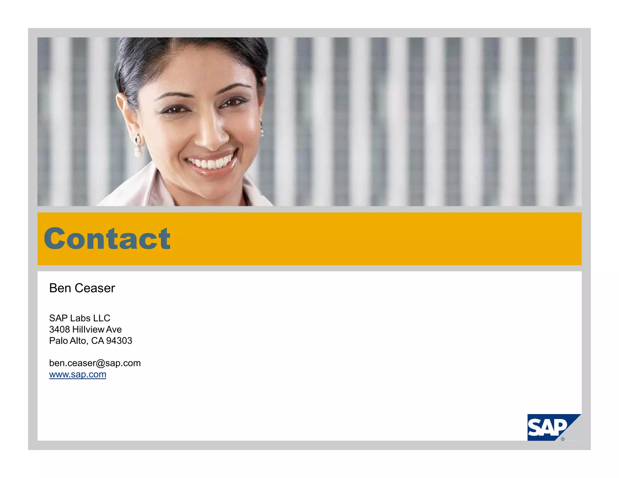 Contact
    Ben Ceaser

    SAP Labs LLC
    3408 Hillview Ave
    Palo Alto, CA 94303

    ben.ceaser@sap.com
    www.sap.com




© 2010 SAP AG. All rights reserved. / Page 40
 