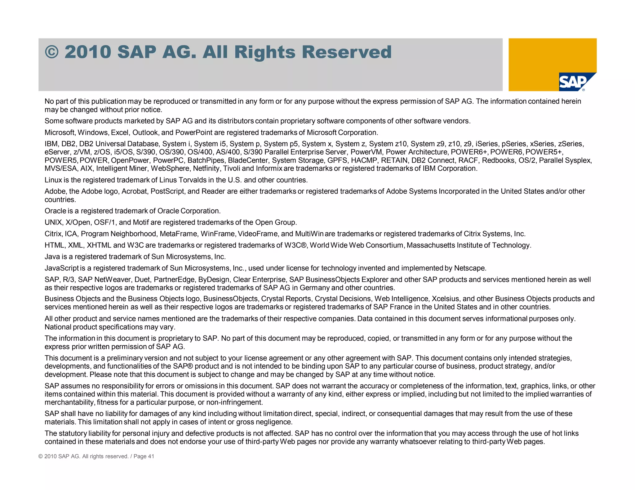 © 2010 SAP AG. All Rights Reserved

  No part of this publication may be reproduced or transmitted in any form or for any purpose without the express permission of SAP AG. The information contained herein
  may be changed without prior notice.
  Some software products marketed by SAP AG and its distributors contain proprietary software components of other software vendors.
  Microsoft, Windows, Excel, Outlook, and PowerPoint are registered trademarks of Microsoft Corporation.
  IBM, DB2, DB2 Universal Database, System i, System i5, System p, System p5, System x, System z, System z10, System z9, z10, z9, iSeries, pSeries, xSeries, zSeries,
  eServer, z/VM, z/OS, i5/OS, S/390, OS/390, OS/400, AS/400, S/390 Parallel Enterprise Server, PowerVM, Power Architecture, POWER6+, POWER6, POWER5+,
  POWER5, POWER, OpenPower, PowerPC, BatchPipes, BladeCenter, System Storage, GPFS, HACMP, RETAIN, DB2 Connect, RACF, Redbooks, OS/2, Parallel Sysplex,
  MVS/ESA, AIX, Intelligent Miner, WebSphere, Netfinity, Tivoli and Informix are trademarks or registered trademarks of IBM Corporation.
  Linux is the registered trademark of Linus Torvalds in the U.S. and other countries.
  Adobe, the Adobe logo, Acrobat, PostScript, and Reader are either trademarks or registered trademarks of Adobe Systems Incorporated in the United States and/or other
  countries.
  Oracle is a registered trademark of Oracle Corporation.
  UNIX, X/Open, OSF/1, and Motif are registered trademarks of the Open Group.
  Citrix, ICA, Program Neighborhood, MetaFrame, WinFrame, VideoFrame, and MultiWin are trademarks or registered trademarks of Citrix Systems, Inc.
  HTML, XML, XHTML and W3C are trademarks or registered trademarks of W3C®, World Wide Web Consortium, Massachusetts Institute of Technology.
  Java is a registered trademark of Sun Microsystems, Inc.
  JavaScript is a registered trademark of Sun Microsystems, Inc., used under license for technology invented and implemented by Netscape.
  SAP, R/3, SAP NetWeaver, Duet, PartnerEdge, ByDesign, Clear Enterprise, SAP BusinessObjects Explorer and other SAP products and services mentioned herein as well
  as their respective logos are trademarks or registered trademarks of SAP AG in Germany and other countries.
  Business Objects and the Business Objects logo, BusinessObjects, Crystal Reports, Crystal Decisions, Web Intelligence, Xcelsius, and other Business Objects products and
  services mentioned herein as well as their respective logos are trademarks or registered trademarks of SAP France in the United States and in other countries.
  All other product and service names mentioned are the trademarks of their respective companies. Data contained in this document serves informational purposes only.
  National product specifications may vary.
  The information in this document is proprietary to SAP. No part of this document may be reproduced, copied, or transmitted in any form or for any purpose without the
  express prior written permission of SAP AG.
  This document is a preliminary version and not subject to your license agreement or any other agreement with SAP. This document contains only intended strategies,
  developments, and functionalities of the SAP® product and is not intended to be binding upon SAP to any particular course of business, product strategy, and/or
  development. Please note that this document is subject to change and may be changed by SAP at any time without notice.
  SAP assumes no responsibility for errors or omissions in this document. SAP does not warrant the accuracy or completeness of the information, text, graphics, links, or other
  items contained within this material. This document is provided without a warranty of any kind, either express or implied, including but not limited to the implied warranties of
  merchantability, fitness for a particular purpose, or non-infringement.
  SAP shall have no liability for damages of any kind including without limitation direct, special, indirect, or consequential damages that may result from the use of these
  materials. This limitation shall not apply in cases of intent or gross negligence.
  The statutory liability for personal injury and defective products is not affected. SAP has no control over the information that you may access through the use of hot links
  contained in these materials and does not endorse your use of third-party Web pages nor provide any warranty whatsoever relating to third-party Web pages.
© 2010 SAP AG. All rights reserved. / Page 41
 