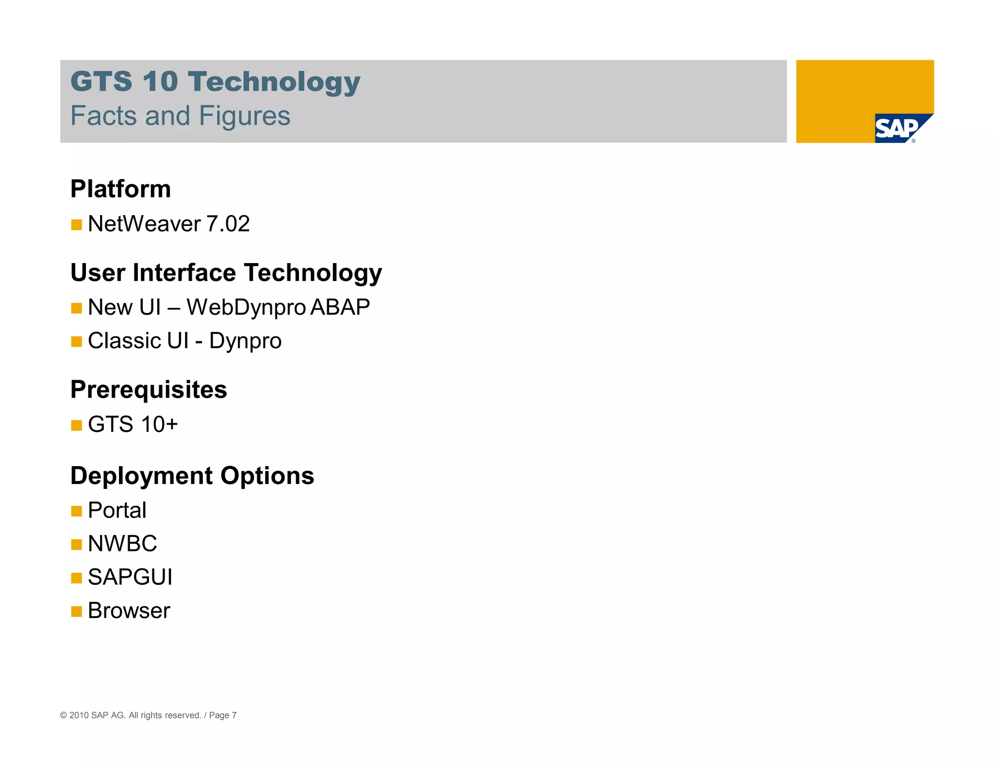GTS 10 Technology
  Facts and Figures

  Platform
      NetWeaver 7.02

  User Interface Technology
      New UI – WebDynpro ABAP
      Classic UI - Dynpro

  Prerequisites
      GTS 10+

  Deployment Options
      Portal
      NWBC
      SAPGUI
      Browser



© 2010 SAP AG. All rights reserved. / Page 7
 