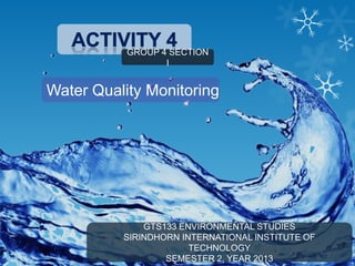 GROUP 4 SECTION
I

Water Quality Monitoring

GTS133 ENVIRONMENTAL STUDIES
SIRINDHORN INTERNATIONAL INSTITUTE OF
TECHNOLOGY
SEMESTER 2, YEAR 2013

 