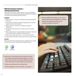 The IBM GloBal ServIceS PorTfolIo » SuPPorTInG end uSerS



     » IBM Smart Business desktop —
       desktop cloud Services
       These	services	can	provide	“anytime,	anywhere”	access	to	applications,	
       information and resources by restructuring your distributed IT architectures
       into simplified, open standards-based frameworks.

       highlights                                                                     » Using an IBM Cloud solution, a U.S. school
       •	 Helps	you	reduce	IT	costs	and	complexity	while	increasing	flexibility	        district improved the availability of computer
          and control                                                                   systems for 64 percent of the cost of
       •	 Connects	users	to	platform-independent	applications	and	full	client	          replacing outdated hardware. «
          images running in virtual machines
       •	 Delivers	a	common,	security-rich,	scalable	and	resilient	IT	
          infrastructure
       •	 Provides	users	with	single-point,	consistent	access	from	almost	
          any device
       •	 Offers	message-based,	real-time	intelligence	and	aware	components	
          to help deliver dynamic scalability and load balancing
       •	 Helps	reduce	storage	requirements	—	by	as	much	as	80	percent
       •	 Enables	higher	productivity	by	freeing	users	from	PC	IT	support	tasks

       duration
       May include short-term implementation and consulting services ranging
       from one to two months; annuity services arrangements vary.



        $     $

         REDUCE        OPTIMIZE IT
          COSTS     INFRASTRUCTURES




     »	•	Save	from	15	to	40	percent	of	the	total	cost	of	end	
        user support (including desktop support, security,
        power and more) by using virtual desktops hosted
        in the data center and accessible from anywhere.

     	 •	 Reduce	costs	by	as	much	as	30	percent.

     	 •	 Achieve	payback	in	8	to	18	months,	on	average.	«




24
 