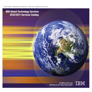 I B M G l o B a l T e c h n o l o Gy S e r v I c e S » 2 0 10 / 2 0 11 S e r v I c e S c aTa l o G




   IBM Global Technology Services
      2010/2011 Services catalog




                                                                                                                      Put IBM to work for you.
                                                                                                     IBM helps you do IT better, faster, smarter.
 