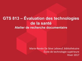 GTS 813 – Évaluation des technologies
de la santé
Atelier de recherche documentaire
Marie-Renée De Sève Leboeuf, bibliothécaire
École de technologie supérieure
Hiver 2017
 
