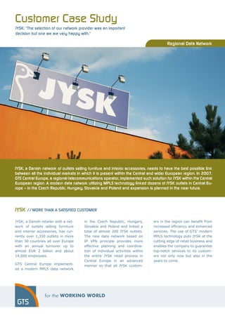 Customer Case Study
JYSK: “The selection of our network provider was an important
decision but one we are very happy with.”

                                                                                        Regional Data Network




JYSK, a Danish network of outlets selling furniture and interior accessories, needs to have the best possible link
between all the individual markets in which it is present within the Central and wider European region. In 2007,
GTS Central Europe, a regional telecommunications operator, implemented such solution for JYSK within the Central
European region. A modern data network utilizing MPLS technology linked dozens of JYSK outlets in Central Eu-
rope – in the Czech Republic, Hungary, Slovakia and Poland and expansion is planned in the near future.




JYSK // MORE THAN A SATISFIED CUSTOMER

JYSK, a Danish retailer with a net-     in the Czech Republic, Hungary,         ers in the region can benefit from
work of outlets selling furniture       Slovakia and Poland and linked a        increased efficiency and enhanced
and interior accessories, has cur-      total of almost 200 JYSK outlets.       services. The use of GTS’ modern
rently over 1,350 outlets in more       The new data network based on           MPLS technology puts JYSK at the
than 30 countries all over Europe       IP VPN principle provides more          cutting edge of retail business and
with an annual turnover up to           effective planning and coordina-        enables the company to guarantee
almost EUR 2 billion and about          tion of individual activities within    top-notch services to its custom-
14,000 employees.                       the entire JYSK retail process in       ers not only now but also in the
                                        Central Europe in an advanced           years to come.
GTS Central Europe implement-           manner so that all JYSK custom-
ed a modern MPLS data network
 