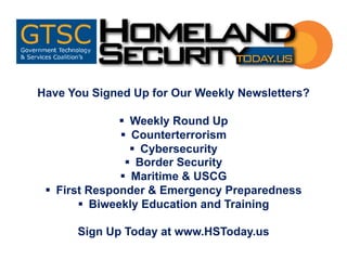 Have You Signed Up for Our Weekly Newsletters?
§ Weekly Round Up
§ Counterterrorism
§ Cybersecurity
§ Border Security
§ Maritime & USCG
§ First Responder & Emergency Preparedness
§ Biweekly Education and Training
Sign Up Today at www.HSToday.us
 