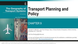 Copyright © 1998-2021, Jean-Paul Rodrigue, Dept. of Global Studies & Geography, Hofstra University,
Hempstead, NY, 11549 USA.
Jean-Paul.Rodrigue@hofstra.edu
You may use the figures within for educational purposes only. No modification or redistribution permitted.
For more information: https://transportgeography.org/
Transport Planning and
Policy
CHAPTER 9
Copyright © 1998-2021, Dr. Jean-Paul Rodrigue, Dept. of Global Studies & Geography, Hofstra University. For personal or classroom use ONLY. This material (including graphics) is not public domain and cannot be
published, in whole or in part, in ANY form (printed or electronic) and on any media without consent. This includes conference presentations. Permission MUST be requested prior to use.
 