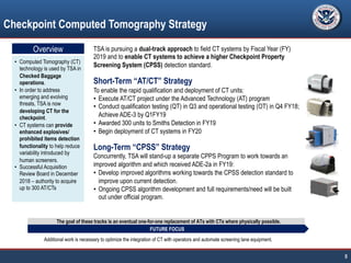 Checkpoint Computed Tomography Strategy
8
• Computed Tomography (CT)
technology is used by TSA in
Checked Baggage
operations.
• In order to address
emerging and evolving
threats, TSA is now
developing CT for the
checkpoint.
• CT systems can provide
enhanced explosives/
prohibited items detection
functionality to help reduce
variability introduced by
human screeners.
• Successful Acquisition
Review Board in December
2018 – authority to acquire
up to 300 AT/CTs
TSA is pursuing a dual-track approach to field CT systems by Fiscal Year (FY)
2019 and to enable CT systems to achieve a higher Checkpoint Property
Screening System (CPSS) detection standard.
Short-Term “AT/CT” Strategy
To enable the rapid qualification and deployment of CT units:
• Execute AT/CT project under the Advanced Technology (AT) program
• Conduct qualification testing (QT) in Q3 and operational testing (OT) in Q4 FY18;
Achieve ADE-3 by Q1FY19
• Awarded 300 units to Smiths Detection in FY19
• Begin deployment of CT systems in FY20
Long-Term “CPSS” Strategy
Concurrently, TSA will stand-up a separate CPPS Program to work towards an
improved algorithm and which received ADE-2a in FY19:
• Develop improved algorithms working towards the CPSS detection standard to
improve upon current detection.
• Ongoing CPSS algorithm development and full requirements/need will be built
out under official program.
The goal of these tracks is an eventual one-for-one replacement of ATs with CTs where physically possible.
FUTURE FOCUS
Additional work is necessary to optimize the integration of CT with operators and automate screening lane equipment.
Overview
 