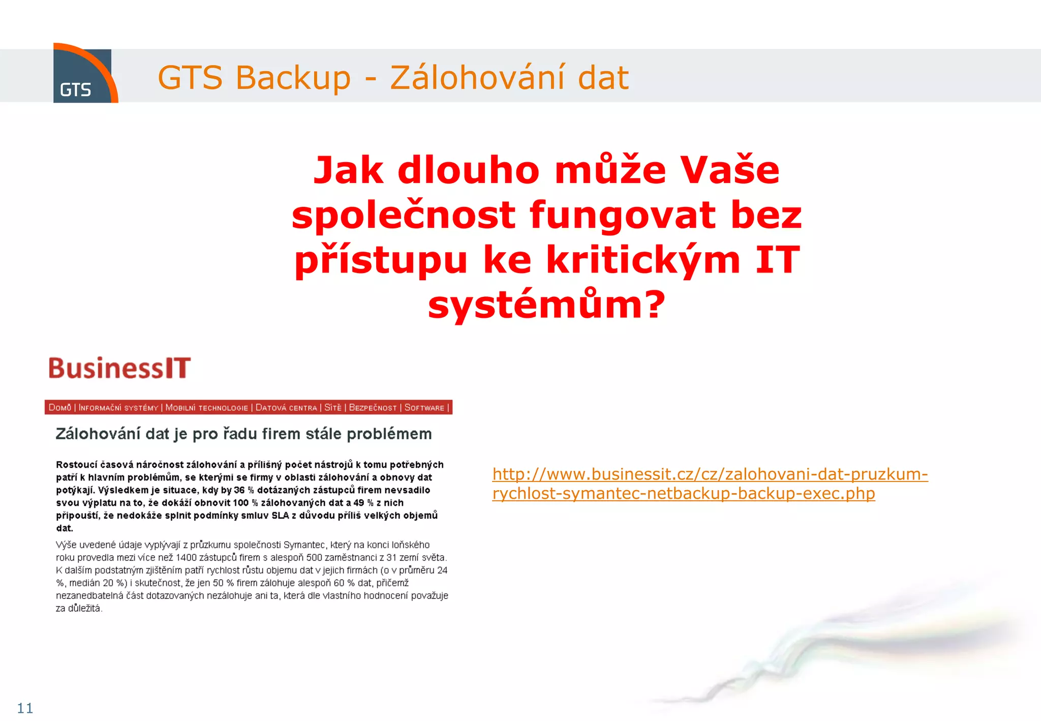 GTS Backup - Zálohování dat

             Jak dlouho může Vaše
            společnost fungovat bez
            přístupu ke kritickým IT
                  systémům?



                        http://www.businessit.cz/cz/zalohovani-dat-pruzkum-
                        rychlost-symantec-netbackup-backup-exec.php




11
 