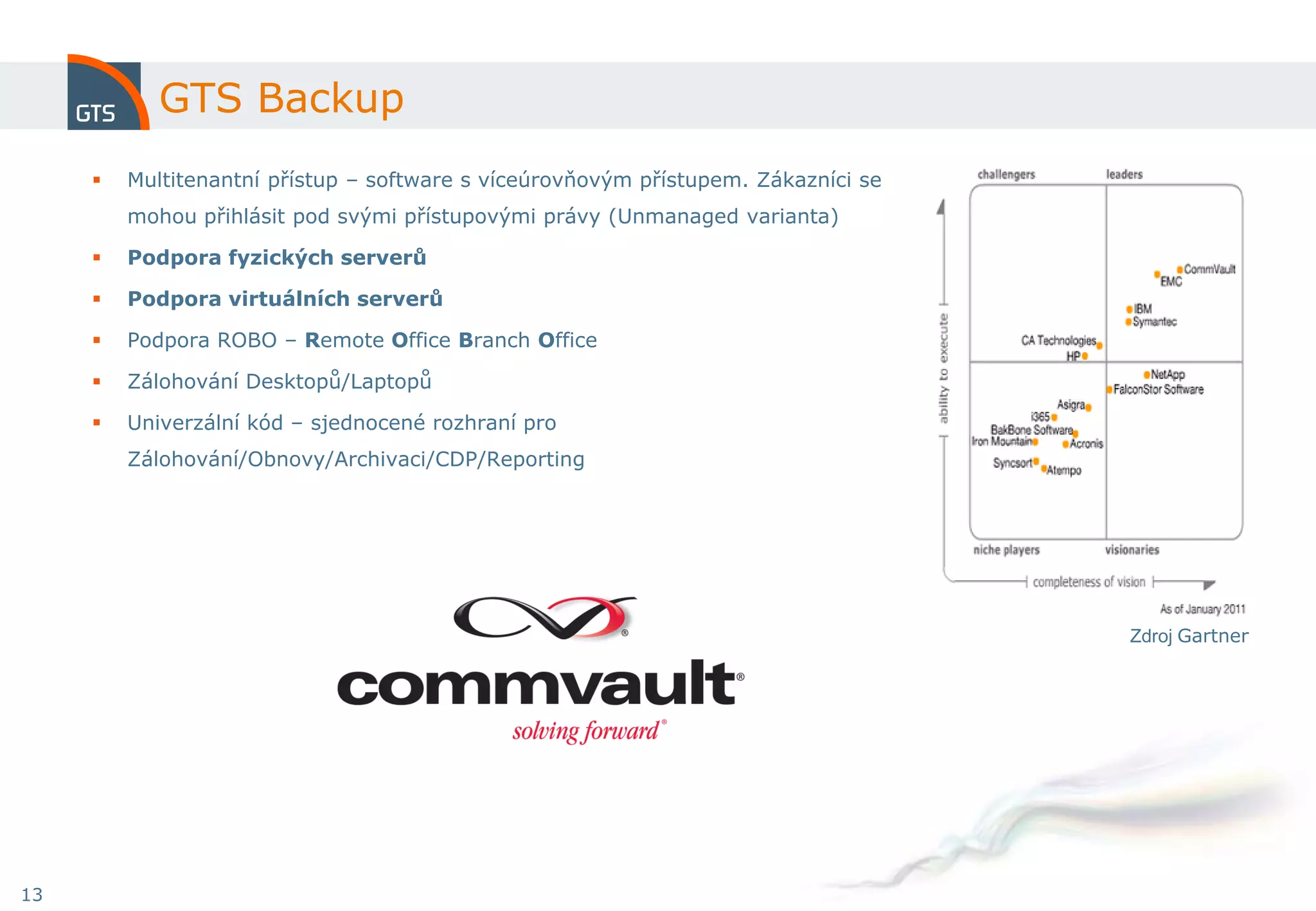 GTS Backup
        Multitenantní přístup – software s víceúrovňovým přístupem. Zákazníci se
         mohou přihlásit pod svými přístupovými právy (Unmanaged varianta)

        Podpora fyzických serverů

        Podpora virtuálních serverů

        Podpora ROBO – Remote Office Branch Office

        Zálohování Desktopů/Laptopů

        Univerzální kód – sjednocené rozhraní pro
         Zálohování/Obnovy/Archivaci/CDP/Reporting




                                                                                    Zdroj Gartner




13
 