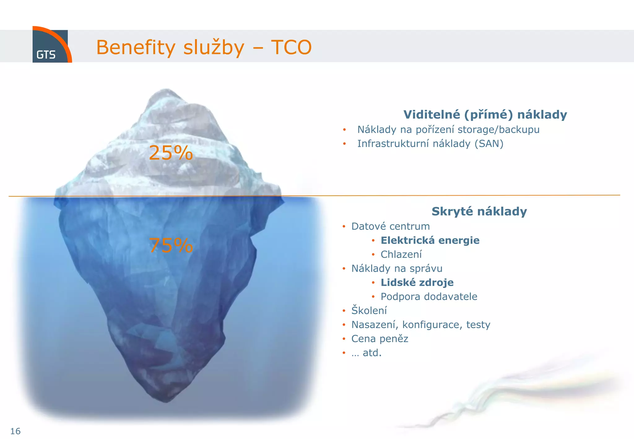 Benefity služby – TCO


                                         Viditelné (přímé) náklady
                             •   Náklady na pořízení storage/backupu
                             •   Infrastrukturní náklady (SAN)
          25%

                                               Skryté náklady
                             • Datové centrum

          75%                      • Elektrická energie
                                   • Chlazení
                             • Náklady na správu
                                   • Lidské zdroje
                                   • Podpora dodavatele
                             • Školení
                             • Nasazení, konfigurace, testy
                             • Cena peněz
                             • … atd.




16
 