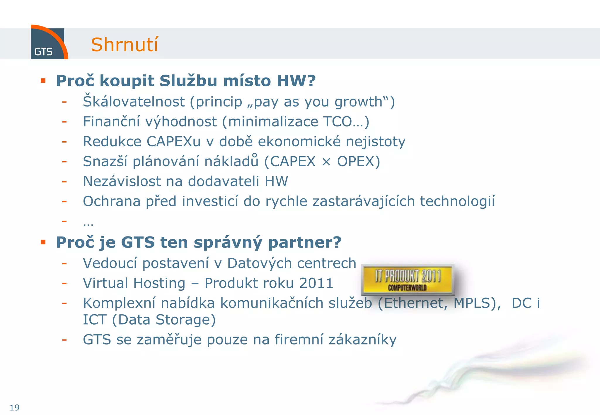Shrnutí
      Proč koupit Službu místo HW?
       -   Škálovatelnost (princip „pay as you growth“)
       -   Finanční výhodnost (minimalizace TCO…)
       -   Redukce CAPEXu v době ekonomické nejistoty
       -   Snazší plánování nákladů (CAPEX × OPEX)
       -   Nezávislost na dodavateli HW
       -   Ochrana před investicí do rychle zastarávajících technologií
       -   …
      Proč je GTS ten správný partner?
       -   Vedoucí postavení v Datových centrech
       -   Virtual Hosting – Produkt roku 2011
       -   Komplexní nabídka komunikačních služeb (Ethernet, MPLS), DC i
           ICT (Data Storage)
       -   GTS se zaměřuje pouze na firemní zákazníky



19
 