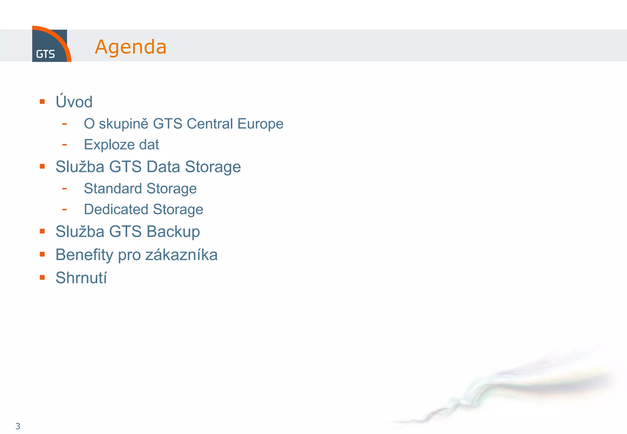 Agenda

     Úvod
       -   O skupině GTS Central Europe
       -   Exploze dat
     Služba GTS Data Storage
       -   Standard Storage
       -   Dedicated Storage
     Služba GTS Backup
     Benefity pro zákazníka
     Shrnutí




3
 