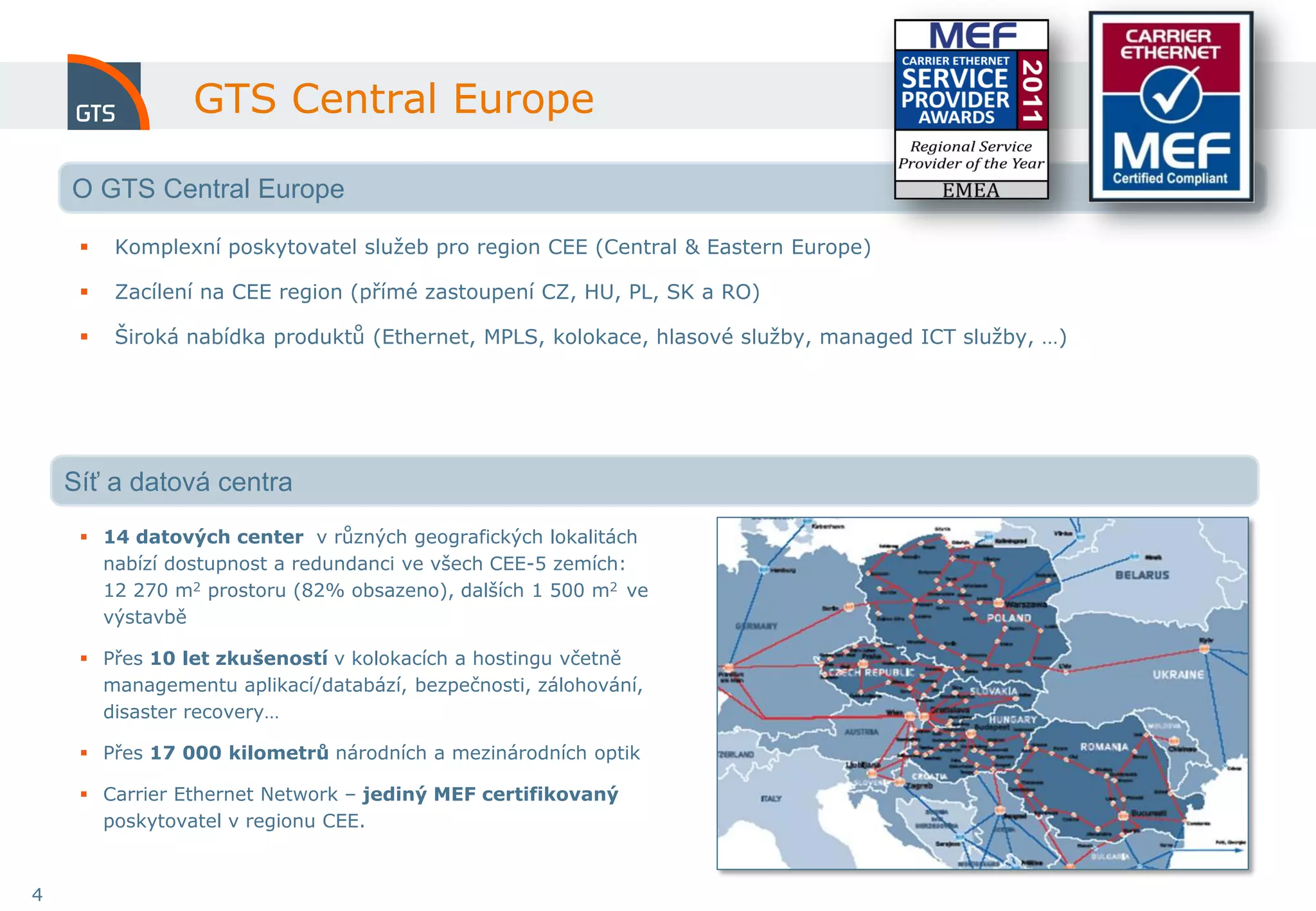 GTS Central Europe

    O GTS Central Europe

        Komplexní poskytovatel služeb pro region CEE (Central & Eastern Europe)

        Zacílení na CEE region (přímé zastoupení CZ, HU, PL, SK a RO)

        Široká nabídka produktů (Ethernet, MPLS, kolokace, hlasové služby, managed ICT služby, …)




    Síť a datová centra
      14 datových center v různých geografických lokalitách
       nabízí dostupnost a redundanci ve všech CEE-5 zemích:
       12 270 m2 prostoru (82% obsazeno), dalších 1 500 m2 ve
       výstavbě

      Přes 10 let zkušeností v kolokacích a hostingu včetně
       managementu aplikací/databází, bezpečnosti, zálohování,
       disaster recovery…

      Přes 17 000 kilometrů národních a mezinárodních optik

      Carrier Ethernet Network – jediný MEF certifikovaný
       poskytovatel v regionu CEE.


4
 
