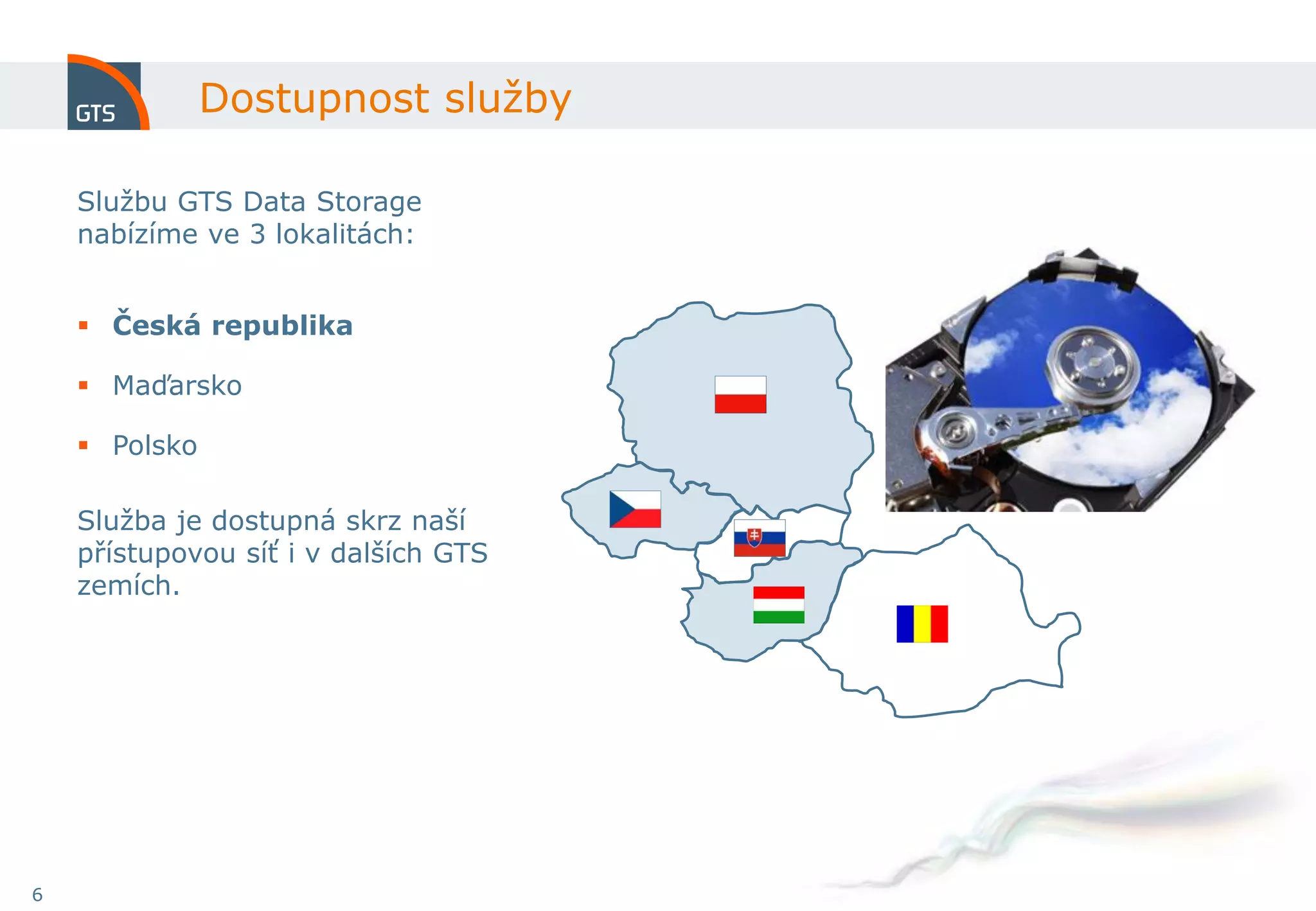 Dostupnost služby

    Službu GTS Data Storage
    nabízíme ve 3 lokalitách:


     Česká republika

     Maďarsko

     Polsko

    Služba je dostupná skrz naší
    přístupovou síť i v dalších GTS
    zemích.




6
 