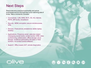 Next Steps
Resources are a precious commodity, and yet as
businesses we burn through them at an alarming rate of
knots. Take a moment to consider:
• Connectivity - LAN, WAN, Wi-Fi, 3G, 4G, internet,
PSTN, SIP trunks, broadband
•
• Security - MDM, encryption, secure remote access,
VPN
• Devices - Fixed phone, smartphone, tablet, laptop,
desktop
• Applications - Presence, email, calendar, instant
messaging, social media, contact centre, CRM, video
conferencing, collaboration, offline storage, cloud
storage, workforce optimisation (for sales or field
workers, not contact centre software)
• Support - Office based, 24/7, remote diagnostics
 