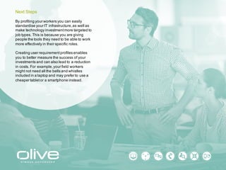 By profiling your workers you can easily
standardise your IT infrastructure, as well as
make technology investment more targeted to
job types. This is because you are giving
people the tools they need to be able to work
more effectively in their specific roles.
Creating user requirement profiles enables
you to better measure the success of your
investments and can also lead to a reduction
in costs. For example, your field workers
might not need all the bells and whistles
included in a laptop and may prefer to use a
cheaper tablet or a smartphone instead.
Next Steps
 