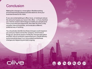 Conclusion
Making the change to a more agile or flexible working
environment should always have the desire to drive your
business forward at its heart.
If you are contemplating an office move, or looking to reduce
the amount of space you have in the office - or if you feel that
you need to invest in technology to enable your people to be
more productive and responsive, then take the time to fully
consider roles and activities, and evaluate a different,
preferred way of working.
You should also identify how these changes could impact on
you and your teams across the company; what kinds of
things you should be aware of while the changes take place
and then roll out controls to assure that your overall delivery
and productivity doesn’t run into problems whilst these
changes are happening and also ongoing.
 