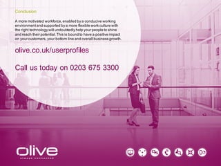 A more motivated workforce, enabled by a conducive working
environment and supported by a more flexible work culture with
the right technology will undoubtedly help your people to shine
and reach their potential. This is bound to have a positive impact
on your customers, your bottom line and overall business growth.
olive.co.uk/userprofiles
Call us today on 0203 675 3300
Conclusion
 