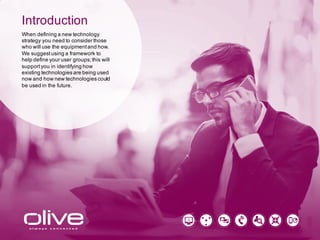 Introduction
When defining a new technology
strategy you need to consider those
who will use the equipment and how.
We suggest using a framework to
help define your user groups; this will
support you in identifying how
existing technologies are being used
now and how new technologies could
be used in the future.
 