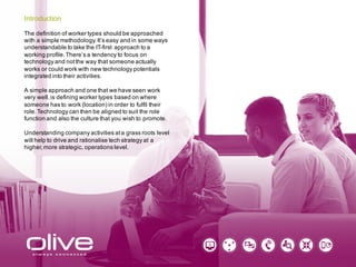 The definition of worker types should be approached
with a simple methodology. It’s easy and in some ways
understandable to take the IT-first approach to a
working profile. There’s a tendency to focus on
technology and not the way that someone actually
works or could work with new technology potentials
integrated into their activities.
A simple approach and one that we have seen work
very well, is defining worker types based on where
someone has to work (location) in order to fulfil their
role. Technology can then be aligned to suit the role
function and also the culture that you wish to promote.
Understanding company activities at a grass roots level
will help to drive and rationalise tech strategy at a
higher, more strategic, operations level.
Introduction
 