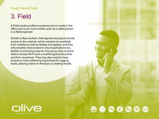 Fixed, Flexi & Field
A Field worker profile is someone who is rarely in the
office and much more mobile, such as a sales person
or a field engineer.
Similar to flexi workers, field agents need good remote
access to the network, which needs to be available
from mobiles as well as tablets and laptops, and they
will probably need access to cloud applications too.
Mobile connectivity is key for this group; they must be
able to access Wi-Fi and a mobile signal at any time
and from anywhere. They may also need to have
access to many different programmes for logging
leads, placing orders on-the-spot, or plotting results.
3. Field
 