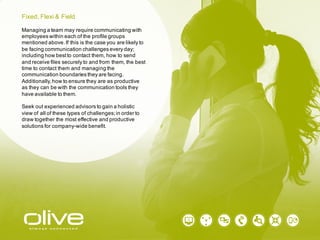 Managing a team may require communicating with
employees within each of the profile groups
mentioned above. If this is the case you are likely to
be facing communication challenges every day;
including how best to contact them, how to send
and receive files securely to and from them, the best
time to contact them and managing the
communication boundaries they are facing.
Additionally, how to ensure they are as productive
as they can be with the communication tools they
have available to them.
Seek out experienced advisors to gain a holistic
view of all of these types of challenges; in order to
draw together the most effective and productive
solutions for company-wide benefit.
Fixed, Flexi & Field
 