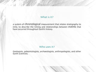 What is it? 
a system of chronological measurement that relates stratigraphy to 
time, to describe the timing and relationships between events that 
have occurred throughout Earth's history. 
Who uses it? 
Geologists, paleontologists, archaeologists, anthropologists, and other 
Earth scientists. 
 