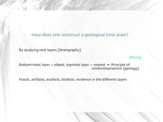 How does one construct a geological time scale? 
By studying rock layers [Stratigraphy] 
Mining 
Bottom-most layer = oldest; topmost layer = newest ← Principle of 
Uniformitarianism (geology) 
Fossils, artifacts, ecofacts, biofacts; evidence in the different layers 
 