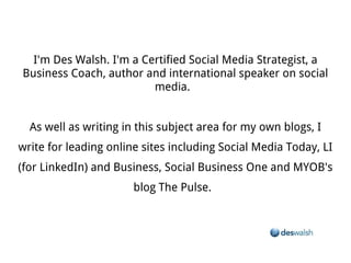 I'm Des Walsh. I'm a Certified Social Media Strategist, a Business Coach, author and international speaker on social media.


As well as writing in this subject area for my own blogs, I write for leading online sites including Social Media Today, LI (for LinkedIn) and
                                         Business, Social Business One and MYOB's blog The Pulse.
 