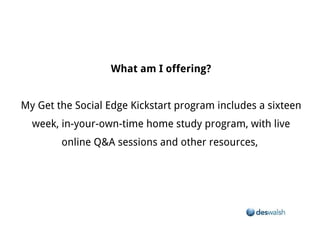 What am I offering?


My Get the Social Edge Kickstart program includes a sixteen week, in-your-own-time home study program, with live online Q&A sessions and
                                                           other resources,
 