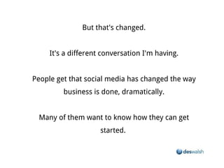 But that's changed.


                    It's a different conversation I'm having.


People get that social media has changed the way business is done, dramatically.


             Many of them want to know how they can get started.
 
